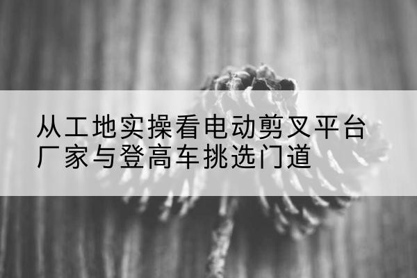 理塘电动剪叉升降平台厂家-从工地实操看电动剪叉平台厂家与登高车挑选门道