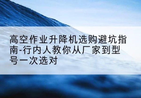 理塘升降平台厂家-高空作业升降机选购避坑指南-行内人教你从厂家到型号一次选对