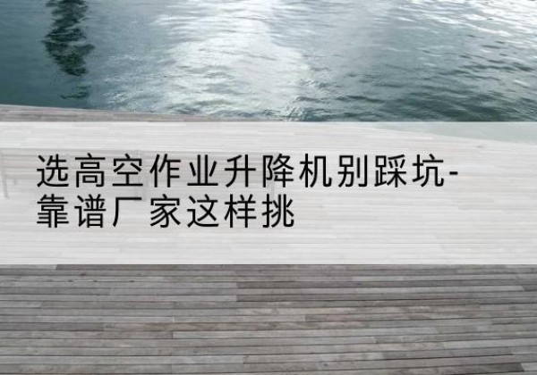 理塘剪叉式升降机厂家-选高空作业升降机别踩坑-靠谱厂家这样挑