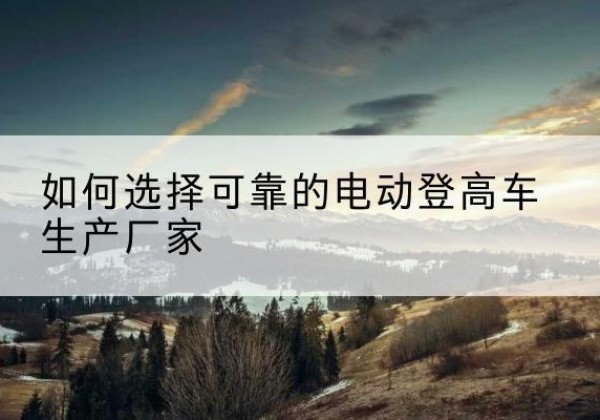 理塘电动登高车厂家-如何选择可靠的电动登高车生产厂家
