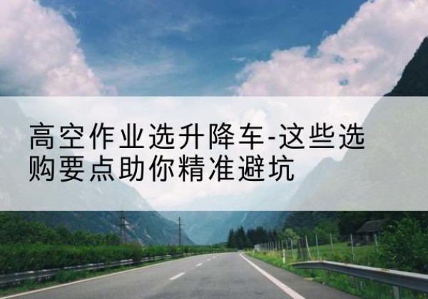 理塘升降车厂家-高空作业选升降车-这些选购要点助你*避坑