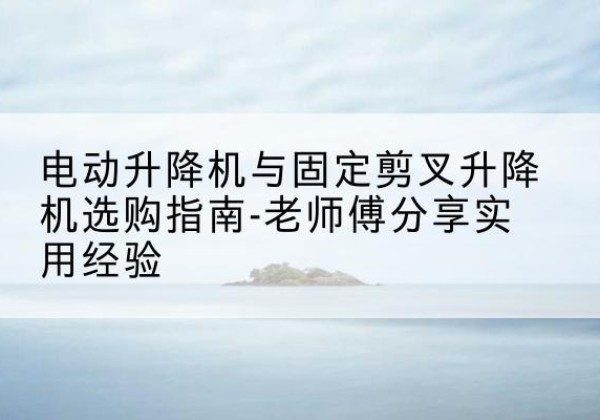 理塘电动升降机怎么选-电动升降机与固定剪叉升降机选购指南-老师傅分享实用经验