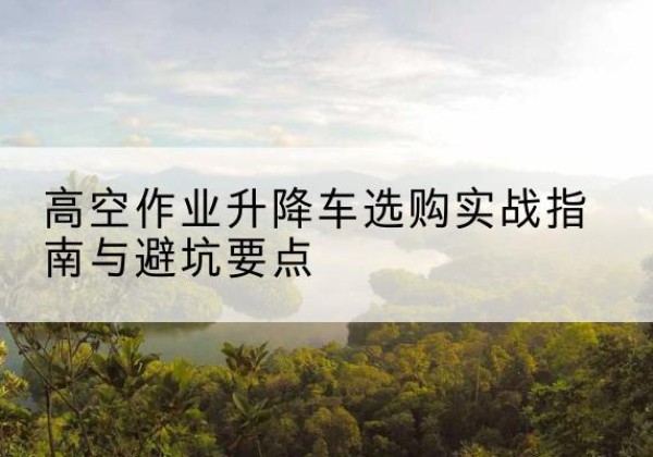 理塘升降车怎么选-高空作业升降车选购实战指南与避坑要点