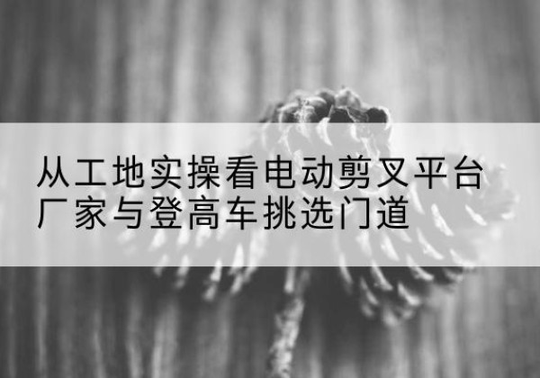理塘电动剪叉升降平台厂家-从工地实操看电动剪叉平台厂家与登高车挑选门道